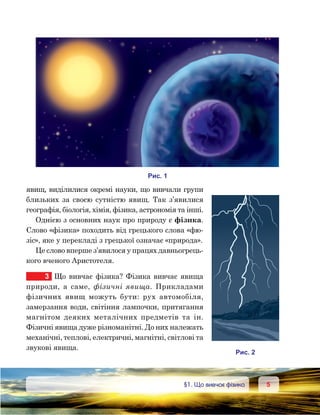 55	 §1. Що вивчає фізика
явищ, виділилися окремі науки, що вивчали групи
близьких за своєю сутністю явищ. Так з’явилися
географія, біологія, хімія, фізика, астрономія та інші.
Однією з основних наук про природу є фізика.
Слово «фізика» походить від грецького слова «фю-
зіс», яке у перекладі з грецької означає «природа».
Це слово вперше з’явилося у працях давньо­грець­
кого вченого Аристо­теля.
3	 Що вивчає фізика? Фізика вивчає явища
природи, а саме, фізичні явища. Прикладами
фізичних явищ можуть бути: рух автомобіля,
замерзання води, світіння лампочки, притягання
магнітом деяких металічних предметів та ін.
Фізичні явища дуже різноманітні. До них належать
механічні, теплові, електричні, магнітні, світлові та
звукові явища.
и . 1
и . 2
 