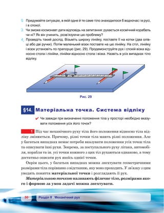 50 Розділ ІІ . Механічний рух
2.	 Придумайте ситуацію, в якій одне й те саме тіло знаходилося б водночас і в русі,
і в спокої.
3.	 Чи зможе космонавт дати відповідь на запитання: рухається космічний корабель
чи ні? Як він учинить, розв’язуючи цю проблему?
4е
.	Проведіть такий дослід. Візьміть широку лінійку, поставте її на котки (два олів-
ці або дві ручки). Потім маленький візок поставте на цю лінійку. На стіл, лінійку
і візок установіть по прапорцю (рис. 29). Продемонструйте рух і спокій візка від-
носно стола і лінійки, лінійки відносно стола і візка. Назвіть в усіх випадках тіло
відліку.
	§14.	 Матеріальна точка. Система відліку
 Чи завжди при визначенні положення тіла у просторі необхідно вказу-
вати положення усіх його точок?
1	 Під час механічного руху тіла його положення відносно тіла від-
ліку змінюється. Причому, різні точки тіла мають різні положення. Але
у багатьох випадках немає потреби вказувати положення усіх точок тіла
та описувати їхні рухи. Зокрема, за поступального руху літака, автомобі-
ля, корабля та ін. усі точки кожного з цих тіл рухаються однаково, а тому
достатньо описати рух якоїсь однієї точки.
Окрім цього, у багатьох випадках можна знехтувати геометричними
розмірами тіла порівняно з відстанню, яку воно проходить. У зв’язку з цим
уводять поняття матеріальної точки і розглядають її рух.
Матеріальною точкою називають фізичне тіло, розмірами яко-
го і формою за умов задачі можна знехтувати.
и . 29
 