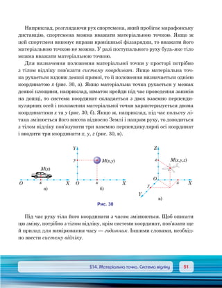 5151	 §14. Матеріальна точка. Система відліку
Наприклад, розглядаючи рух спортсмена, який пробігає марафонську
дистанцію, спортсмена можна вважати матеріальною точкою. Якщо ж
цей спортсмен виконує вправи вранішньої фіззарядки, то вважати його
матеріальною точкою не можна. У разі поступального руху будь-яке тіло
можна вважати матеріальною точкою.
Для визначення положення матеріальної точки у просторі потрібно
з тілом відліку пов’язати систему координат. Якщо матеріальна точ-
ка рухається вздовж деякої прямої, то її положення визначається однією
координатою х (рис. 30, а). Якщо матеріальна точка рухається у межах
деякої площини, наприклад, шматок крейди під час проведення записів
на дошці, то система координат складається з двох взаємно перпенди-
кулярних осей і положення матеріальної точки характеризується двома
координатами х та у (рис. 30, б). Якщо ж, наприклад, під час польоту лі-
така змінюється його висота відносно Землі і напрям руху, то доводиться
з тілом відліку пов’язувати три взаємно перпендикулярні осі координат
і вводити три координати х, у, z (рис. 30, в).
Під час руху тіла його координати з часом змінюються. Щоб описати
цю зміну, потрібно з тілом відліку, крім системи координат, пов’язати ще
й прилад для вимірювання часу — годинник. Іншими словами, необхід-
но ввести систему відліку.
XO x
а)
XO x
)
Y
y
X
O
x
)
Y
y
Z
zM x y( , )
M x( )
M x y z( , , )
и . 30
 