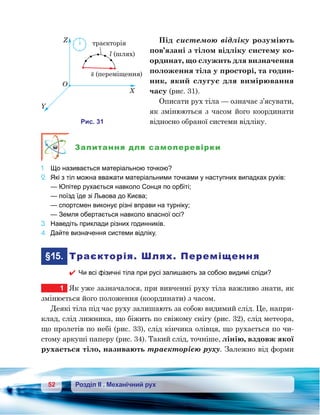 52 Розділ ІІ . Механічний рух
Під системою відліку розуміють
пов’язані з тілом відліку систему ко-
ординат, що служить для визначення
положення тіла у просторі, та годин-
ник, який слугує для вимірювання
часу (рис. 31).
Описати рух тіла — означає з’ясувати,
як змінюються з часом його координати
відносно обраної системи відліку.
Запитання для самоперевірки
1.	 Що називається матеріальною точкою?
2.	 Які з тіл можна вважати матеріальними точками у наступних випадках рухів:
	 — Юпітер рухається навколо Сонця по орбіті;
	 — поїзд їде зі Львова до Києва;
	 — спортсмен виконує різні вправи на турніку;
	 — Земля обертається навколо власної осі?
3.	 Наведіть приклади різних годинників.
4.	 Дайте визначення системи відліку.
	§15.	 Траєкторія. Шлях. Переміщення
 Чи всі фізичні тіла при русі залишають за собою видимі сліди?
1	 Як уже зазначалося, при вивченні руху тіла важливо знати, як
змінюється його положення (координати) з часом.
Деякі тіла під час руху залишають за собою видимий слід. Це, напри-
клад, слід лижника, що біжить по свіжому снігу (рис. 32), слід метеора,
що пролетів по небі (рис. 33), слід кінчика олівця, що рухається по чи-
стому аркуші паперу (рис. 34). Такий слід, точніше, лінію, вздовж якої
рухається тіло, називають траєкторією руху. Залежно від форми
X
O
Y
Z
и . 31
s ( )м щ ння
l ( )шля
а к о я
 