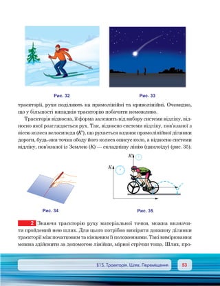 5353	 §15. Траєкторія. Шлях. Переміщення
траєкторії, рухи поділяють на прямолінійні та криволінійні. Очевидно,
що у більшості випадків траєкторію побачити неможливо.
Траєкторія відносна, її форма залежить від вибору системи відліку, від-
носно якої розглядається рух. Так, відносно системи відліку, пов’язаної з
віссю колеса велосипеда (K′), що рухається вздовж прямолінійної ділянки
дороги, будь-яка точка ободу його колеса описує коло, а відносно системи
відліку, пов’язаної із Землею (K) — складнішу лінію (циклоїду) (рис. 35).
2	 Знаючи траєкторію руху матеріальної точки, можна визначи-
ти пройдений нею шлях. Для цього потрібно виміряти довжину ділянки
траєкторії між початковим та кінцевим її положеннями. Такі вимірювання
можна здійснити за допомогою лінійки, мірної стрічки тощо. Шлях, про-
и . 23
и . 43
K
K¢
и . 35
и . 33
 