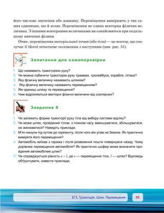 5555	 §15. Траєкторія. Шлях. Переміщення
його числове значення або довжину. Переміщення вимірюють у тих са-
мих одиницях, що й шлях. Переміщення не єдина векторна фізична ве-
личина. З іншими векторними величинами ви ознайомитеся при подаль-
шому вивченні фізики.
Отже, переміщення матеріальної точки (або тіла) — це вектор, що спо-
лучає її (його) початкове положення з наступним (див. рис. 31).
Запитання для самоперевірки
1.	 Що називають траєкторією руху?
2.	 Чи можна побачити траєкторію руху трамвая, тролейбуса, корабля, літака?
3.	 Яку фізичну величину називають шляхом?
4.	 Яку фізичну величину називають переміщенням?
5.	 Які одиниці шляху та переміщення?
6.	 Чим відрізняються векторні фізичні величини від скалярних?
Завдання 8
1.	 Чи залежить форма траєкторії руху тіла від вибору системи відліку?
2.	 Чи може шлях, пройдений тілом, з плином часу зменшуватися, збільшуватися,
не змінюватися? Наведіть приклади.
3.	 М’яч кинули під кутом до горизонту, після чого він упав на Землю. Як практично
виміряти його переміщення?
4.	 Автомобіль виїхав з гаража і після розвезення пошти повернувся назад. Чому
дорівнює переміщення автомобіля? Як практично шофер може визначити про-
йдений автомобілем шлях?
5*.	Чи справджується рівність s = l, де s — переміщення тіла, l — шлях? Відповідь
обґрунтувати, навести приклади.
 