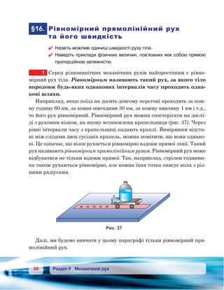 56 Розділ ІІ . Механічний рух
	§16.	 Рівномірний прямолінійний рух
та його швидкість
 Назвіть можливі одиниці швидкості руху тіла.
 Наведіть приклади фізичних величин, пов’язаних між собою прямою
пропорційною залежністю.
1	 Серед різноманітних механічних рухів найпростішим є рівно-
мірний рух тіла. Рівномірним називають такий рух, за якого тіло
впродовж будь-яких однакових інтервалів часу проходить одна-
кові шляхи.
Наприклад, якщо поїзд на досить довгому перегоні проходить за кож-
ну годину 60 км, за кожні півгодини 30 км, за кожну хвилину 1 км і т.д.,
то його рух рівномірний. Рівномірний рух можна спостерігати на дослі-
ді з рухомим візком, на якому встановлена крапельниця (рис. 37). Через
рівні інтервали часу з крапельниці падають краплі. Вимірявши відста-
ні між слідами двох сусідніх крапель, можна помітити, що вони однако-
ві. Це означає, що візок рухається рівномірно вздовж прямої лінії. Такий
рух називають рівномірним прямолінійним рухом. Рівномірний рух може
відбуватися не тільки вздовж прямої. Так, наприклад, стрілки годинни-
ка також рухаються рівномірно, але кожна їхня точка описує кола з різ-
ними радіусами.
Далі, ми будемо вивчати у цьому параграфі тільки рівномірний пря-
молінійний рух.
и . 37
 