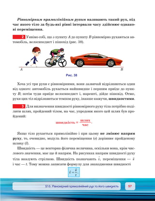 5757	 §16. Рівномірний прямолінійний рух та його швидкість
Рівномірним прямолінійним рухом називають такий рух, під
час якого тіло за будь-які рівні інтервали часу здійснює однако-
ві переміщення.
2	 Уявімо собі, що з пункту А до пункту В рівномірно рухаються ав-
томобіль, велосипедист і пішохід (рис. 38).
Хоча усі три рухи є рівномірними, вони зазвичай відрізняються один
від одного: автомобіль рухається найшвидше і першим приїде до пунк-
ту В; потім туди приїде велосипедист і, нарешті, дійде пішохід. Отже,
рухи цих тіл відрізняються темпом руху, інакше кажучи, швидкостями.
3	 Для визначення швидкості рівномірного руху тіла потрібно поді-
лити шлях, пройдений тілом, на час, упродовж якого цей шлях був про-
йдений:
ш и к ь =
шля
ча
.
Якщо тіло рухається прямолінійно і при цьому не змінює напрям
руху, то, очевидно, модуль його переміщення (s) дорівнює пройденому
шляху (l).
Швидкість — це векторна фізична величина, оскільки вона, крім чис-
лового значення, має ще й напрям. На рисунках напрям швидкості руху
тіла вказують стрілкою. Швидкість позначають v

, переміщення —

s
і час — t. Тому можна записати формулу для знаходження швидкості


v
s
t
= .
и . 38
A B
 
