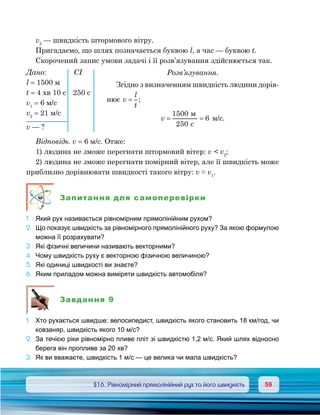 5959	 §16. Рівномірний прямолінійний рух та його швидкість
v2
 — швидкість штормового вітру.
Пригадаємо, що шлях позначається буквою l, а час — буквою t.
Скорочений запис умови задачі і її розв’язування здійснюється так.
Розв’язування.
Згідно з визначенням швидкість людини дорів-
нює v
l
t
= ;
v = =
1500
250
6
c
м/с.
Відповідь. v = 6 м/с. Отже:
1) людина не зможе перегнати штормовий вітер: v  v2
;
2) людина не зможе перегнати помірний вітер, але її швидкість може
приблизно дорівнювати швидкості такого вітру: v ≈ v1
.
Запитання для самоперевірки
1.	 Який рух називається рівномірним прямолінійним рухом?
2.	 Що показує швидкість за рівномірного прямолінійного руху? За якою формулою
можна її розрахувати?
3.	 Які фізичні величини називають векторними?
4.	 Чому швидкість руху є векторною фізичною величиною?
5.	 Які одиниці швидкості ви знаєте?
6.	 Яким приладом можна виміряти швидкість автомобіля?
Завдання 9
1.	 Хто рухається швидше: велосипедист, швидкість якого становить 18 км/год, чи
ковзаняр, швидкість якого 10 м/с?
2.	 За течією ріки рівномірно пливе пліт зі швидкістю 1,2 м/с. Який шлях відносно
берега він пропливе за 20 хв?
3.	 Як ви вважаєте, швидкість 1 м/с — це велика чи мала швидкість?
Дано:	 	CI
l = 1500 м
t = 4 хв 10 с	 250 с
v1
= 6 м/с
v2
= 21 м/с
v — ?
 