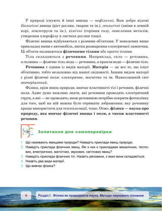 6 Розділ І . Фізика як природнича наука. Методи наукового пізнання
У природі існують й інші явища  — нефізичні. Вам добре відомі
біологічні явища (ріст рослин, тварин та ін.), геологічні (зміни в земній
корі, землетруси та ін.), хімічні (горіння газу, окислення металів,
утворення хлорофілу в листках рослин тощо).
Фізичні явища відбуваються з різними об’єктами. У наведених вище
прикладах ними є автомобіль, нитка розжарення електричної лампочки.
Ці об’єкти називаються фізичними тілами або просто тілами.
Тіла складаються з речовини. Наприклад, скло  — речовина,
а склянка — фізичне тіло; вода — речовина, а крапля води — фізичне тіло.
Речовина є одним із видів матерії. Матерія — це все те, що існує
об’єктивно, тобто незалежно від нашої свідомості. Іншим видом матерії
є різні фізичні поля: електричне, магнітне та ін. Навколишній світ
матеріальний.
Фізика, крім явищ природи, вивчає властивості тіл і речовин, фізичні
поля. Адже дуже важливо знати, які речовини проводять електричний
струм, а які — не проводять; якою речовиною потрібно покрити фотоплівку
для того, щоб на ній можна було отримати зображення; яку речовину
краще використати для теплоізоляції, тощо. Отже, фізика — наука про
природу, яка вивчає фізичні явища і поля, а також властивості
речовин.
Запитання для самоперевірки
1.	 Що називають явищами природи? Наведіть приклади явищ природи.
2.	 Наведіть приклади фізичних явищ. Які з них є прикладами механічних, тепло-
вих, електричних, магнітних, звукових, світлових явищ?
3.	 Наведіть приклади фізичних тіл. Назвіть речовини, з яких вони складаються.
4.	 Назвіть два види матерії.
5.	 Що вивчає фізика?
 