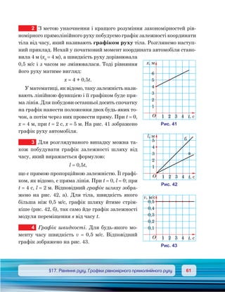 6161	 §17. Рівняння руху. Графіки рівномірного прямолінійного руху
2	 З метою унаочнення і кращого розуміння закономірностей рів-
номірного прямолінійного руху побудуємо графік залежності координати
тіла від часу, який називають графіком руху тіла. Розглянемо наступ-
ний приклад. Нехай у початковий момент координата автомобіля стано-
вила 4 м (х0
= 4 м), а швидкість руху дорівнювала
0,5 м/с і з часом не змінювалася. Тоді рівняння
його руху матиме вигляд:
х = 4 + 0,5t.
У математиці, як відомо, таку залежність нази-
вають лінійною функцією і її графіком буде пря-
ма лінія. Для побудови останньої досить спочатку
на графік нанести положення двох будь-яких то-
чок, а потім через них провести пряму. При t = 0,
х = 4 м, при t = 2 с, х = 5 м. На рис. 41 зображено
графік руху автомобіля.
3	 Для розглядуваного випадку можна та-
кож побудувати графік залежності шляху від
часу, який виражається формулою:
l = 0,5t,
що є прямою пропорційною залежністю. Її графі-
ком, як відомо, є пряма лінія. При t = 0, l = 0; при
t = 4 с, l = 2 м. Відповідний графік шляху зобра-
жено на рис. 42, а). Для тіла, швидкість якого
більша ніж 0,5 м/с, графік шляху йтиме стрім-
кіше (рис. 42, б), так само йде графік залежності
модуля переміщення s від часу t.
4	 Графік швидкості. Для будь-якого мо-
менту часу швидкість v = 0,5 м/с. Відпо­відний
графік зображено на рис. 43.
O t,
, м
6
5
4
3
2
1
1 2 3 4
и . 41
O t,
l, м
5
4
3
2
1
1 2 3 4
и . 42
а
O t,
v, м/c
0,5
0,4
0,3
0,2
0,1
1 2 3 4
и . 43
 