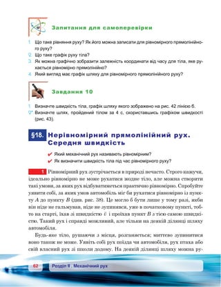 62 Розділ ІІ . Механічний рух
Запитання для самоперевірки
1.	 Що таке рівняння руху? Як його можна записати для рівномірного прямолінійно-
го руху?
2.	 Що таке графік руху тіла?
3.	 Як можна графічно зобразити залежність координати від часу для тіла, яке ру-
хається рівномірно прямолінійно?
4.	 Який вигляд має графік шляху для рівномірного прямолінійного руху?
Завдання 10
1.	 Визначте швидкість тіла, графік шляху якого зображено на рис. 42 лінією б.
2*.	Визначте шлях, пройдений тілом за 4 с, скориставшись графіком швидкості
(рис. 43).
	§18.	 Нерівномірний прямолінійний рух.
Середня швидкість
 Який механічний рух називають рівномірним?
 Як визначити швидкість тіла під час рівномірного руху?
1	 Рівномірний рух зустрічається в природі нечасто. Строго кажучи,
ідеально рівномірно не може рухатися жодне тіло, але можна створити
такі умови, за яких рух відбуватиметься практично рівномірно. Спробуйте
уявити собі, за яких умов автомобіль міг би рухатися рівномірно із пунк-
ту А до пункту В (див. рис. 38). Це могло б бути лише у тому разі, якби
він ніде не гальмував, ніде не зупинявся, уже в початковому пункті, тоб-
то на старті, їхав зі швидкістю

v і проїхав пункт В з тією самою швидкі-
стю. Такий рух і справді можливий, але тільки на деякій ділянці шляху
автомобіля.
Будь-яке тіло, рушаючи з місця, розганяється; миттєво зупинитися
воно також не може. Уявіть собі рух поїзда чи автомобіля, рух птаха або
свій власний рух зі школи додому. На деякій ділянці шляху можна ру-
 