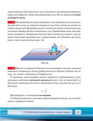 6363	 §18. Нерівномірний прямолінійний рух. Середня швидкість
хатися швидше або повільніше, десь доведеться зупинитися (наприклад.
перед світлофором) і знову продовжити рух далі. Це все приклади нерів-
номірного руху.
2	 За нерівномірного руху швидкість тіла змінюється, оскільки про-
йдений ним шлях за однакові інтервали часу буде різним на різних ді-
лянках траєкторії. Проробимо дослід з візком, на якому установлена кра-
пельниця. Приведемо його поштовхом у рух. Пройшовши певну відстань,
візок зупиниться. Вимірявши відстані між слідами від крапель, які па-
дають через рівні проміжки часу з крапельниці, ми побачимо, що ці від-
стані з часом зменшуються (рис. 44).
3	 Про які ж швидкості йдеться, коли називають числове значення
швидкості, наприклад, поїзда, який рухається зі Львова до Києва, або лі-
така, що летить з Донецька в Сімферополь?
У випадках, коли потрібно взнати швидкість нерівномірного руху,
знаходять значення середньої швидкості руху тіла по траєкторії (vс
).
Для цього необхідно весь шлях l, пройдений тілом, поділити на весь час t
його руху:
v
l
t
c .=
Ця швидкість є величиною скалярною.
У таблиці 2 наведено значення деяких швидкостей руху, що зустріча-
ються у природі й техніці.
и . 44
v
 