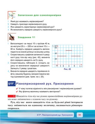 6565	 §19*. Рівноприскорений рух. Прискорення
Запитання для самоперевірки
1.	 Який рух називають нерівномірним?
2.	 Наведіть приклади нерівномірного руху.
3.	 Яка швидкість характеризує нерівномірний рух?
4.	 Як визначають середню швидкість нерівномірного руху?
Завдання 11
1.	 Велосипедист за перші 10 с проїхав 40 м,
за наступні 20 с — 200 м і за останні 10 с —
80 м. Знайдіть середню швидкість велоси-
педиста на кожній ділянці і на всьому шляху.
2.	 Скориставшись графіком залежності швид-
кості руху тіла від часу (рис. 45), визначте
його середню швидкість за 8 с руху.
3.	 Скориставшись таблицею 2, складіть за-
дачу на визначення середньої швидкості.
Запишіть її умову і розв’язок.
4е
.	Визначте середню швидкість піднімання лі-
фта у вашому будинку, використовуючи ме-
тод оцінювання (див. прим. на с. 25).
	§19*.	Рівноприскорений рух. Прискорення
�	 У чому полягає відмінність між рівномірним і нерівномірним рухами?
�	 Яку фізичну величину називають векторною?
1	 Швидкість тіла під час різних прямолінійних нерівномірних ру-
хів може змінюватися з плином часу по-різному.
Рух, під час  якого швидкість тіла за будь-які рівні інтервали
часу змінюється на однакову величину, називається рівнопри-
скореним.
и . 45
O
v, м/c
60
40
20
1 2 4 6 t,
 