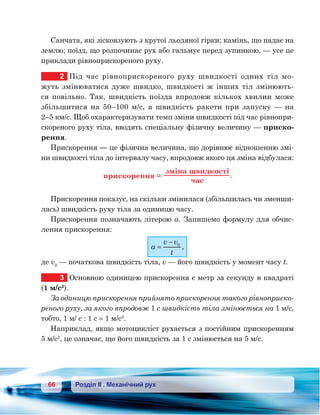66 Розділ ІІ . Механічний рух
Санчата, які зісковзують з крутої льодяної гірки; камінь, що падає на
землю; поїзд, що розпочинає рух або гальмує перед зупинкою, — усе це
приклади рівноприскореного руху.
2	 Під час рівноприскореного руху швидкості одних тіл мо-
жуть змінюватися дуже швидко, швидкості ж інших тіл змінюють-
ся повільно. Так, швидкість поїзда впродовж кількох хвилин може
збільшитися на 50–100 м/с, а швидкість ракети при запуску — на	
2–5 км/с. Щоб охарактеризувати темп зміни швидкості під час рівнопри-
скореного руху тіла, вводять спеціальну фізичну величину — приско-
рення.
Прискорення — це фізична величина, що дорівнює відношенню змі-
ни швидкості тіла до інтервалу часу, впродовж якого ця зміна відбулася:
и ко ння =
зм на ш и ко
ча
.
Прискорення показує, на скільки змінилася (збільшилась чи зменши-
лась) швидкість руху тіла за одиницю часу.
Прискорення позначають літерою а. Запишемо формулу для обчис-
лення прискорення:
a
v v
t
=
− 0
,
де v0
— початкова швидкість тіла, v — його швидкість у момент часу t.
3	 Основною одиницею прискорення є метр за секунду в квадраті
(1 м/с2
).
За одиницю прискорення прийнято прискорення такого рівноприско-
реного руху, за якого впродовж 1 с швидкість тіла змінюється на 1 м/с,
тобто, 1 м/ с : 1 с = 1 м/с2
.
Наприклад, якщо мотоцикліст рухається з постійним прискоренням
5 м/с2
, це означає, що його швидкість за 1 с змінюється на 5 м/с.
 