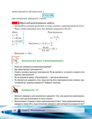 68 Розділ ІІ . Механічний рух
якщо швидкість збільшується, і
v = v0
– at,
при зменшенні швидкості з часом.
6	 Приклад розв’язування задачі.
 Автомобіль починає рухатися зі стану спокою з прискоренням 0,4 м/с2
.
Через який проміжок часу він досягне швидкості 20 м/с?
Розв’язування.
a
v v
t
=
− 0
.
Оскільки v0
= 0, то t
v
a
= ;
t = =
20
0 4
502
/c
/c,
с.
Відповідь. t = 50 с.
Запитання для самоперевірки
1.	 Який рух називається рівноприскореним?
2.	 Що характеризує прискорення?
3.	 Назвіть основну одиницю прискорення. Як ви думаєте, чи можуть існувати інші
одиниці прискорення?
4.	 Як ви розумієте вираз: «Прискорення — векторна величина».
5.	 Як змінюється швидкість тіла, якщо вектор його прискорення має напрям, про-
тилежний до напряму швидкості? Наведіть приклад.
Завдання 12
1. 	 Запишіть формулу для визначення швидкості тіла, яке рухається рівноприско-
рено і його рух розпочався зі стану спокою.
2. 	Велосипедист з’їжджає з гори з прискоренням 0,5 м/с2
. Чому дорівнюватиме його
швидкість через 30 с, якщо початкова швидкість велосипедиста складала 3 м/с?
Дано:
v0
= 0
v = 20 м/с
а = 0,4 м/с2
t — ?
 