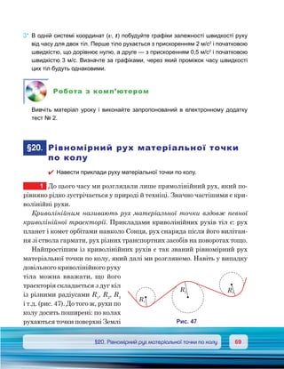 6969	 §20. Рівномірний рух матеріальної точки по колу
3*.	В одній системі координат (v, t) побудуйте графіки залежності швидкості руху
від часу для двох тіл. Перше тіло рухається з прискоренням 2 м/с2
і початковою
швидкістю, що дорівнює нулю, а друге — з прискоренням 0,5 м/с2
і початковою
швидкістю 3 м/с. Визначте за графіками, через який проміжок часу швидкості
цих тіл будуть однаковими.
Робота з комп’ютером
	 Вивчіть матеріал уроку і виконайте запропонований в електронному додатку
тест № 2.
	§20.	 Рівномірний рух матеріальної точки
по колу
�	 Навести приклади руху матеріальної точки по колу.
1	 До цього часу ми розглядали лише прямолінійний рух, який по-
рівняно рідко зустрічається у природі й техніці. Значно частішими є кри-
волінійні рухи.
Криволінійним називають рух матеріальної точки вздовж певної
криволінійної траєкторії. Прикладами криволінійних рухів тіл є: рух
планет і комет орбітами навколо Сонця, рух снаряда після його вилітан-
ня зі ствола гармати, рух різних транспортних засобів на поворотах тощо.
Найпростішим із криволінійних рухів є так званий рівномірний рух
матеріальної точки по колу, який далі ми розглянемо. Навіть у випадку
довільного криволінійного руху
тіла можна вважати, що його
траєкторія складається з дуг кіл
із різними радіусами R1
, R2
, R3
і т.д. (рис. 47). До того ж, рухи по
колу досить поширені: по колах
рухаються точки поверхні Землі
R1
R2 R3
и . 47
 