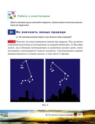 77	 §2. Як вивчають явища природи
Робота з комп’ютером
	 Вивчіть матеріал уроку і виконайте завдання, запропоновані в електронному до-
датку до підручника.
	§2.	 Як вивчають явища природи
 Які прилади використовують при вивченні явищ природи?
1	 З’ясуємо, як люди отримують знання про природу. Так, розвиток
астрономії розпочався зі спостережень за зоряним небом (рис. 3). Ви добре
знаєте, що в ботаніці спостереження за розвитком рослин дають змогу
встановити закономірності їхнього розвитку. Спостереження широко
використовуються і в інших науках, у тому числі і в фізиці.
и . 3
 
