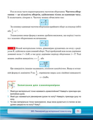 7171	 §20. Рівномірний рух матеріальної точки по колу
Рух по колу часто характеризують частотою обертання. Частота обер-
тання — це кількість обертів, здійснених тілом за одиницю часу.
Її позначають літерою n. Частоту можна обчислити так:
n
N
t
= .
За основну одиницю частоти обертання прийнято оберт за секунду (об/с)
або
1 1
c
c= −
.
З наведених вище формул можна зробити висновок, що період і часто-
та є взаємно оберненими величинами:
T
n
=
1
.
4	 Нехай матеріальна точка, рівномірно рухаючись по колу з раді-
усом R, здійснила один повний оберт. Тоді пройдений нею шлях дорівнює
довжині кола: l = 2πR, а час руху дорівнює періоду обертання: t = T. Тоді
можна знайти швидкість: v
l
t
= , або
v
R
T
=
2π
.
Цю швидкість інакше називають лінійною швидкістю. Якщо в остан-
ній формулі замінити T на
1
n
, отримаємо вираз для лінійної швидкості:
v = 2πRn.
Запитання для самоперевірки
1.	 Який рух матеріальної точки називають криволінійним? Наведіть приклади кри-
волінійних рухів.
2.	 Який рух називається рівномірним рухом по колу? Наведіть приклади руху по
колу.
3.	 Чи має матеріальна точка прискорення, якщо вона рухається зі сталою за мо-
дулем швидкістю по колу? Чому?
 