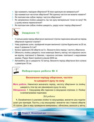 72 Розділ ІІ . Механічний рух
4.	 Що називають періодом обертання? В яких одиницях він вимірюється?
5.	 Що називається частотою обертання? Які одиниці частоти ви можете назвати?
6.	 Як пов’язані між собою період і частота обертання?
7.	 Як напрямлена лінійна швидкість під час руху матеріальної точки по колу? Як
у цьому можна переконатися?
8.	 Як пов’язані між собою лінійна швидкість, радіус кола і період обертання?
Завдання 13
1.	 У скільки разів період обертання хвилинної стрілки годинника менший за період
обертання годинної стрілки?
2.	 Чому дорівнює шлях, пройдений кінцем хвилинної стрілки будильника за 20 хв,
якщо її довжина 2,4 см?
3.	 Колесо здійснило 50 обертів за 5 с. Визначте його період і частоту обертання.
4*.	Обчисліть лінійну швидкість точок екватора Землі у км/год і м/с відносно систе-
ми відліку, пов’язаної із Землею, і відносно системи, пов’язаної з нерухомими
зорями. Радіус Землі прийняти рівним 6400 км.
5*.	Автомобіль їде зі швидкістю 72 км/год. Визначте період обертання його колеса
з діаметром 70 см.
Лабораторна робота № 4
Визначення періоду обертання, частоти
та швидкості руху по колу
Мета роботи. Навчитися визначати період, частоту обертання та лінійну
швидкість тіла під час рівномірного руху по колу.
Обладнання. 1. Секундомір або годинник із секундною стрілкою. 2. Лінійка
із міліметровими поділками.
Хід роботи
1. Ознайомтеся зі шкалами лінійки та секундоміра, визначте ціну поділки
шкал цих приладів. Пустіть у хід секундомір і визначте час t повних обертів
N стрілки. Дані в міру проведення вимірювань і обчислень заносьте у звітну
 