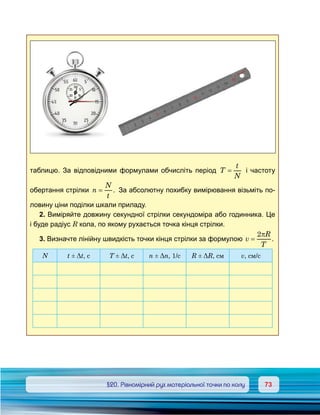 7373	 §20. Рівномірний рух матеріальної точки по колу
таблицю. За відповідними формулами обчисліть період T
t
N
= і частоту
обертання стрілки n
N
t
= . За абсолютну похибку вимірювання візьміть по-
ловину ціни поділки шкали приладу.
2. Виміряйте довжину секундної стрілки секундоміра або годинника. Це
і буде радіус R кола, по якому рухається точка кінця стрілки.
3. Визначте лінійну швидкість точки кінця стрілки за формулою v
R
T
=
2π
.
N t ± Δt, c T ± Δt, c n ± Δn, 1/с R ± ΔR, см v, см/с
 