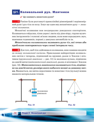 74 Розділ ІІ . Механічний рух
	§21.	 Коливальний рух. Маятники
 Що називають механічним рухом?
1	 Раніше були розглянуті прямолінійні рівномірний і нерівномір-
ний рухи і рух тіла по колу. Існує ще один вид механічного руху — меха-
нічні коливання.
Механічні коливання вам неодноразово доводилося спостерігати.
Коливаються гойдалки, гілки дерев і листя під дією вітру, струни музич-
них інструментів і голосові зв’язки людини, коли вони породжують звук,
маятники годинників, поршні у двигунах автомобілів та ін.
Механічними коливаннями називають рухи тіл, які точно або
приблизно повторюються через певні інтервали часу.
2	 Для того, щоб тіло здійснювало коливання, воно повинно входити
до складу коливальної системи. Прикладами найпростіших коливаль-
них систем є тягарець, підвішений на пружині, разом із Землею і шта-
тивом (пружинний маятник — рис. 51) та маленька кулька, підвішена
на довгій нитці (математичний маятник), разом зі штативом і Землею
(рис. 52). Математичним маятником називаються тіло, підвіше-
не на довгій нитці, розміри якого набагато менші за довжину нит-
ки. Вважається, що нитка нерозтяжна та невагома і тіло (кульку) можна
вважати матеріальною точкою.
A олож ння
но а и
и . 51
A
и . 52
1
2
3
 