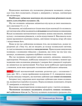 7575	 §21. Коливальний рух. Маятники
Відхилення маятника від положення рівноваги називають зміщен-
ням тіла; його позначають літерою х, вимірюють у метрах, сантиметрах
або міліметрах.
Найбільше зміщення маятника від положення рівноваги нази-
вають амплітудою коливань (А).
Під час коливань зміщення змінюється від нуля до свого максималь-
ного значення: 0 ≤ х ≤ А.
Коливання, які відбуваються тільки внаслідок взаємодії тіл коливаль-
ної системи між собою називаються вільними механічними коливаннями.
Вільні коливання математичного маятника можна викликати, вивівши
кульку з положення рівноваги, а потім відпустивши її. Викликати коли-
вання пружинного маятника можна, змістивши тягарець вгору або вниз
і відпустивши його.
Якщо ж під час здійснення коливань тіло, що коливається, зазнає пе-
ріодичної дії з боку тіл, які не входять до складу коливальної системи,
то такі коливання називаються вимушеними. Прикладами вимушених
коливань є коливання гойдалки з людиною, яку хтось час від часу під-
штовхує, коливання ударника відбійного молотка тощо.
Під час коливань періодичної зміни зазнають зміщення, швидкість,
прискорення. Очевидно, найбільшу швидкість тіло матиме у момент про-
ходження ним положення рівноваги і напрям його швидкості періодич-
но змінюється на протилежний. Тіло буде мати найбільше прискорення
у моменти, коли воно проходить положення найбільшого зміщення.
3	 Нехай математичний маятник розпочав рух з положення  1	
(див. рис. 52) і, з часом пройшовши положення 2 і 3, повернувся назад.
У цьому випадку говорять, що маятник здійснив одне повне коливання.
Інтервал часу, впродовж якого маятник здійснив одне повне коливан-
ня, називається періодом коливань. Період коливань позначають літерою
Т і вимірюють в секундах (1 с).
Важливою характеристикою коливального руху є частота коливань.
Частотою коливань називають кількість повних коливань,
які здійснило тіло за 1 с. Частоту коливань позначають грецькою літе-
 