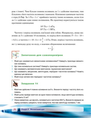 76 Розділ ІІ . Механічний рух
рою ν («ню»). Чим більше повних коливань за 1 с здійснює маятник, тим
більшою є його частота коливань і навпаки. Основною одиницею частоти
є герц (1 Гц). За 1 Гц = 1 с–1
прийнято частоту таких коливань, коли тіло
за 1 с здійснює одне повне коливання. На практиці користуються також
кратними одиницями:
103
Гц = 1 кГц,
106
Гц = 1 МГц.
Частота і період коливань пов’язані між собою. Наприклад, якщо ма-
ятник за 5 с здійснив 10 коливань, то період його коливань Т = 5 с : 10 =
= 0,5 с, а частота ν = 10 : 5 с = 2
1
c
= 2 Гц. Отже, період і частота коливань,
як і у випадку руху по колу, є взаємно оберненими величинами:
ν =
1
T
.
Запитання для самоперевірки
1.	 Який рух називається механічними коливаннями? Наведіть приклади механіч-
них коливань.
2.	 Що таке коливальна система? Наведіть приклади коливальних систем.
3.	 Що називають математичним маятником; пружинним маятником?
4.	 Що називають зміщенням, амплітудою, періодом і частотою коливань? Назвіть
одиниці цих величин.
5.	 Який існує зв’язок між періодом і частотою коливань?
Завдання 14
1.	 Маятник здійснив 4 повних коливання за 8 с. Визначте період і частоту його ко-
ливань.
2.	 Який шлях пройде маятник за одне повне коливання, якщо амплітуда коливань
становить 5 см?
3*.	Ніжка камертона, що звучить, коливається з частотою 494 Гц. Визначте середню за
період коливань швидкість точки камертона, яка має амплітуду коливань 1 мм.
 
