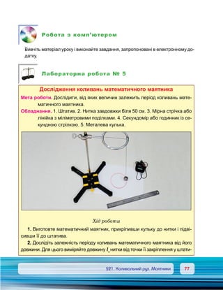 7777	 §21. Коливальний рух. Маятники
Робота з комп’ютером
	 Вивчіть матеріал уроку і виконайте завдання, запропоновані в електронному до-
датку.
Лабораторна робота № 5
Дослідження коливань математичного маятника
Мета роботи. Дослідити, від яких величин залежить період коливань мате-
матичного маятника.
Обладнання. 1. Штатив. 2. Нитка завдовжки біля 50 см. 3. Мірна стрічка або
лінійка з міліметровими поділками. 4. Секундомір або годинник із се-
кундною стрілкою. 5. Металева кулька.
Хід роботи
1. Виготовте математичний маятник, прикріпивши кульку до нитки і підві-
сивши її до штатива.
2. Дослідіть залежність періоду коливань математичного маятника від його
довжини. Для цього виміряйте довжину lн
нитки від точки її закріплення у штати-
 
