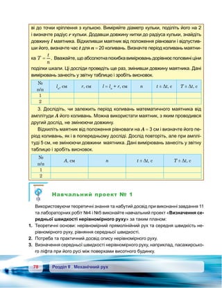 78 Розділ ІІ . Механічний рух
ві до точки кріплення з кулькою. Виміряйте діаметр кульки, поділіть його на 2
і визначте радіус r кульки. Додавши довжину нитки до радіуса кульки, знайдіть
довжину l маятника. Відхиливши маятник від положення рівноваги і відпустив-
ши його, визначте час t для п = 20 коливань. Визначте період коливань маятни-
ка T
t
n
= . Вважайте, що абсолютна похибка вимірювань дорівнює половині ціни
поділки шкали. Ці досліди проведіть ще раз, змінивши довжину маятника. Дані
вимірювань занесіть у звітну таблицю і зробіть висновок.
№
п/п
lн
, см r, см l = lн
+ r, см n t ± Δt, c T ± Δt, c
1
2
3. Дослідіть, чи залежить період коливань математичного маятника від
амплітуди А його коливань. Можна використати маятник, з яким проводився
другий дослід, не змінюючи довжину.
Відхиліть маятник від положення рівноваги на А = 3 см і визначте його пе-
ріод коливань, як і в попередньому досліді. Дослід повторіть, але при амплі-
туді 5 см, не змінюючи довжини маятника. Дані вимірювань занесіть у звітну
таблицю і зробіть висновок.
№
п/п
А, см n t ± Δt, c T ± Δt, c
1
2
Навчальний проект № 1
	 Використовуючи теоретичні знання та набутий досвід при виконанні завдання 11
та лабораторних робіт №4 і №5 виконайте навчальний проект «Визначення се-
редньої швидкості нерівномірного руху» за таким планом:
1.	 Теоретичні основи: нерівномірний прямолінійний рух та середня швидкість не-
рівномірного руху, рівняння середньої швидкості.
2.	 Потреба та практичний досвід опису нерівномірного руху.
3. 	Визначення середньої швидкості нерівномірного руху, наприклад, пасажирсько-
го ліфта при його русі між поверхами висотного будинку.
 