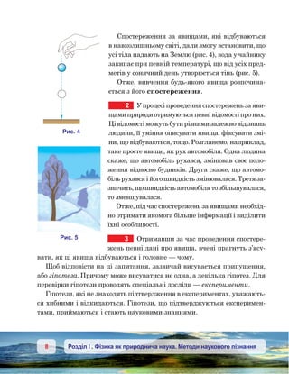 8 Розділ І . Фізика як природнича наука. Методи наукового пізнання
Спостереження за явищами, які відбуваються
в навколишньому світі, дали змогу встановити, що
усі тіла падають на Землю (рис. 4), вода у чайнику
закипає при певній температурі, що від усіх пред-
метів у сонячний день утворюється тінь (рис. 5).
Отже, вивчення будь-якого явища розпочина-
ється з його спостереження.
2	 У процесі проведення спостережень за яви-
щами природи отримуються певні відомості про них.
Ці відомості можуть бути різними залежно від знань
людини, її уміння описувати явища, фіксувати змі-
ни, що відбуваються, тощо. Розглянемо, наприклад,
таке просте явище, як рух автомобіля. Одна людина
скаже, що автомобіль рухався, змінював своє поло-
ження відносно бу­дин­ків. Друга скаже, що автомо-
біль рухався і його швидкість змінювалася. Третя за-
значить, що швидкість автомобіля то збільшувалася,
то зменшувалася.
Отже, під час спостережень за явищами необхід-
но отримати якомога більше інформації і виділити
їхні особливості.
3	 Отримавши за час проведення спостере-
жень певні дані про явища, вчені прагнуть з’ясу-
вати, як ці явища відбуваються і головне — чому.
Щоб відповісти на ці запитання, зазвичай висувається припущення,
або гіпотеза. Причому може висуватися не одна, а декілька гіпотез. Для
перевірки гіпотези проводять спеціальні досліди — експерименти.
Гіпотези, які не знаходять підтвердження в експериментах, уважають-
ся хибними і відкидаються. Гіпотези, що підтверджуються експеримен-
тами, приймаються і стають науковими знаннями.
и . 4
и . 5
 