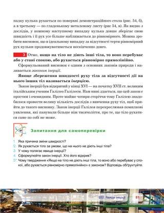 8181	 §22. Явище інерції
падку кулька рухається по поверхні демонстраційного стола (рис. 54, б),
а в третьому — по гладенькому металевому листу (рис 54, в). Як видно з
дослідів, у кожному наступному випадку кулька довше зберігає свою
швидкість і її рух усе більше наближається до рівномірного. Можна зро-
бити висновок, що в ідеальному випадку за відсутності тертя рівномірний
рух кульки продовжуватиметься нескінченно довго.
3	 Отже, якщо на тіло не діють інші тіла, то воно перебуває
або у стані спокою, або рухається рівномірно прямолінійно.
Сформульований висновок є одним з основних законів природи і на-
зивається законом інерції.
Явище збереження швидкості руху тіла за відсутності дії на
нього інших тіл називається інерцією.
Закон інерції був відкритий у кінці XVI — на початку XVIІ ст. великим
італійським ученим Галілео Галілеєм. Нам нині здається, що цей закон є
простим і очевидним. Проте майже чотири сторіччя тому Галілею знадо-
билося провести велику кількість дослідів з вивчення руху тіл, щоб при-
йти до такого висновку. Закон інерції Галілея перекреслював помилкові
уявлення, які панували більше ніж тисячоліття, про те, що тіло рухати-
ся саме по собі не може.
Запитання для самоперевірки
1.	 Яка причина зміни швидкості?
2.	 Як рухається тіло за умови, що на нього не діють інші тіла?
3.	 У чому полягає явище інерції?
4.	 Сформулюйте закон інерції. Хто його відкрив?
5*.	Чому твердження «Якщо на тіло не діють інші тіла, то воно або перебуває у спо-
кої, або рухається рівномірно прямолінійно» є законом? Відповідь обґрунтуйте.
 