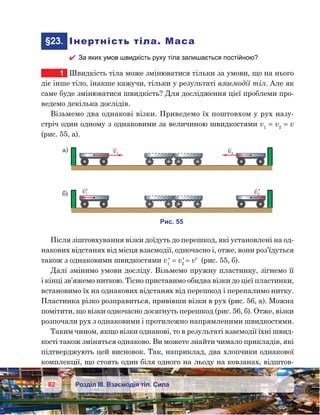 82 Розділ ІІІ. Взаємодія тіл. Сила
	§23.	 Інертність тіла. Маса
 За яких умов швидкість руху тіла залишається постійною?
1	 Швидкість тіла може змінюватися тільки за умови, що на нього
діє інше тіло, інакше кажучи, тільки у результаті взаємодії тіл. Але як
саме буде змінюватися швидкість? Для дослідження цієї проблеми про-
ведемо декілька дослідів.
Візьмемо два однакові візки. Приведемо їх поштовхом у рух назу-
стріч один одному з однаковими за величиною швидкостями v1
= v2
 = v
(рис. 55, а).
Після зіштовхування візки доїдуть до перешкод, які установлені на од-
накових відстанях від місця взаємодії, одночасно і, отже, вони роз’їдуться
також з однаковими швидкостями v1
′ = v2
′ 
= v′  (рис. 55, б).
Далі змінимо умови досліду. Візьмемо пружну пластинку, зігнемо її
і кінці зв’яжемо ниткою. Тісно приставимо обидва візки до цієї пластинки,
встановимо їх на однакових відстанях від перешкод і перепалимо нитку.
Пластинка різко розправиться, привівши візки в рух (рис. 56, а). Можна
помітити, що візки одночасно досягнуть перешкод (рис. 56, б). Отже, візки
розпочали рух з однаковими і протилежно напрямленими швидкостями.
Таким чином, якщо візки однакові, то в результаті взаємодії їхні швид-
кості також зміняться однаково. Ви можете знайти чимало прикладів, які
підтверджують цей висновок. Так, наприклад, два хлопчики однакової
комплекції, що стоять один біля одного на льоду на ковзанах, відштов-
v1 v2
¢ ¢
а) v1 v2
)
и . 55
 