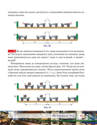 8383	 §23. Інертність тіла. Маса
хнувшись один від одного, роз’їдуться з однаковими швидкостями на од-
накові відстані.
2	 Як же зміняться швидкості тіл, якщо взаємодіючі тіла неоднако-
ві? Чи будуть однаковими швидкості двох хлопчиків на ковзанах, якщо
вони відштовхнуться один від одного і один із них великий, а інший –
малий?
Повернімося знову до попереднього досліду з візками, але дещо змі-
нимо його. Покладемо на один з візків брусок (рис. 57). Тепер після взає­
модії візки поводитимуться інакше. Після перепалювання нитки візок
з бруском набуде меншої швидкості (v1
 v2
), і йому буде потрібний біль-
ший час для того, щоб доїхати до перешкоди. Це сталося тому, що тепер
а)
и . 56
v1
)
v2
s2s1
а)
и . 57
v1
)
v2
s2s1
 