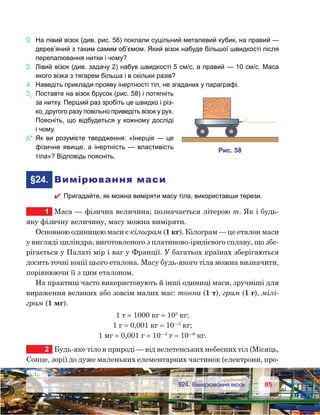 8585	 §24. Вимірювання маси
2.	 На лівий візок (див. рис. 56) поклали суцільний металевий кубик, на правий —
дерев’яний з таким самим об’ємом. Який візок набуде більшої швидкості після
перепалювання нитки і чому?
3.	 Лівий візок (див. задачу 2) набув швидкості 5 см/с, а правий — 10 см/с. Маса
якого візка з тягарем більша і в скільки разів?
4.	 Наведіть приклади прояву інертності тіл, не згаданих у параграфі.
5e
.	Поставте на візок брусок (рис. 58) і потягніть
за нитку. Перший раз зробіть це швидко і різ-
ко, другого разу повільно приведіть візок у рух.
Поясніть, що відбудеться у кожному досліді
і чому.
6*.	Як ви розумієте твердження: «Інерція — це
фізичне явище, а інертність — властивість
тіла»? Відповідь поясніть.
	§24.	 Вимірювання маси
 Пригадайте, як можна виміряти масу тіла, використавши терези.
1	 Маса — фізична величина; позначається літерою m. Як і будь-
яку фізичну величину, масу можна виміряти.
Основною одиницею маси є кілограм (1 кг). Кілограм — це еталон маси
у вигляді циліндра, виготовленого з платиново-іридієвого сплаву, що збе-
рігається у Палаті мір і ваг у Франції. У багатьох країнах зберігаються
досить точні копії цього еталона. Масу будь-якого тіла можна визначити,
порівнюючи її з цим еталоном.
На практиці часто використовують й інші одиниці маси, зручніші для
вираження великих або зовсім малих мас: тонна (1 т), грам (1 г), мілі-
грам (1 мг).
1 т = 1000 кг = 103
кг;
1 г = 0,001 кг = 10—3
кг;
1 мг = 0,001 г = 10—3
г = 10—6
кг.
2	 Будь-яке тіло в природі — від велетенських небесних тіл (Місяць,
Сонце, зорі) до дуже маленьких елементарних частинок (електрони, про-
и . 58
 
