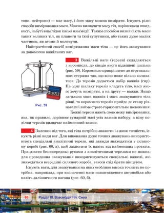 86 Розділ ІІІ. Взаємодія тіл. Сила
тони, нейтрони) — має масу, і його масу можна виміряти. Існують різні
способи вимірювання маси. Можна визначити масу тіл, порівнюючи швид-
кості, набуті внаслідок їхньої взаємодії. Таким способом визначають маси
таких великих тіл, як планети та їхні супутники, або таких дуже малих
частинок, як атоми й молекули.
Найпростіший спосіб вимірювання маси тіла — це його зважування
за допомогою важільних ваг.
3	 Важільні ваги (терези) складаються
з коромисла, до кінців якого підвішені шальки
(рис. 59). Коромисло прикріплене до вертикаль-
ного стержня так, що воно може вільно колива-
тися. До терезів додається набір важків (гир).
На одну шальку терезів кладуть тіло, масу яко-
го хочуть виміряти, а на другу — важки. Якщо
загальна маса важків і маса зважуваного тіла
рівні, то коромисло терезів прийде до стану рів-
новаги і займе строго горизонтальне положення.
Кожні терези мають свою межу вимірювання,
яка, як правило, дорівнює сумарній масі усіх важків набору, а ціну по-
ділки терезів визначає найменший важок.
4	 Залежно від того, які тіла потрібно зважити і з якою точністю, іс-
нують різні види ваг. Для виконання дуже точних зважувань використо-
вують спеціальні аналітичні терези, які завжди знаходяться у скляно-
му коробі (рис. 60, а), щоб захистити їх навіть від найменших протягів.
Працювати безпосередньо руками з аналітичними терезами не можна;
для проведення зважування використовуються спеціальні важелі, які
знаходяться всередині скляного короба, важки слід брати пінцетом.
Існують ваги, для зважування на яких особливо висока точність не по-
трібна, наприклад, при визначенні маси навантаженого автомобіля або
навіть залізничного вагона (рис. 60, б).
и . 59
 