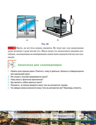 8787	 §24. Вимірювання маси
5	 Проте, не всі тіла можна зважити. Не існує ваг для зважування
дуже великих і дуже малих тіл. Маси таких тіл визначають іншими спо-
собами, заснованими на вимірюванні зміни їхніх швидкостей під час вза-
ємодії.
Запитання для самоперевірки
1.	 Назвіть різні одиниці маси. Поясніть, чому їх декілька. Запишіть співвідношення
між одиницями маси.
2.	 Які існують способи вимірювання маси?
3.	 Чому маса є фізичною величиною?
4.	 Що являють собою важільні ваги?
5.	 Розкажіть, як можна виміряти масу тіла за допомогою терезів.
6.	 Чи завжди можна визначити масу тіла за допомогою ваг? Відповідь поясніть.
и . 60
а) )
 