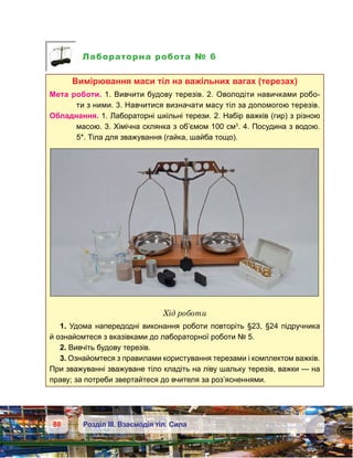 88 Розділ ІІІ. Взаємодія тіл. Сила
Лабораторна робота № 6
Вимірювання маси тіл на важільних вагах (терезах)
Мета роботи. 1. Вивчити будову терезів. 2. Оволодіти навичками робо-
ти з ними. 3. Навчитися визначати масу тіл за допомогою терезів.
Обладнання. 1. Лабораторні шкільні терези. 2. Набір важків (гир) з різною
масою. 3. Хімічна склянка з об’ємом 100 см3
. 4. Посудина з водою.
5*. Тіла для зважування (гайка, шайба тощо).
Хід роботи
1. Удома напередодні виконання роботи повторіть §23, §24 підручника
й ознайомтеся з вказівками до лабораторної роботи № 5.
2. Вивчіть будову терезів.
3. Ознайомтеся з правилами користування терезами і комплектом важків.
При зважуванні зважуване тіло кладіть на ліву шальку терезів, важки — на
праву; за потреби звертайтеся до вчителя за роз’ясненнями.
 