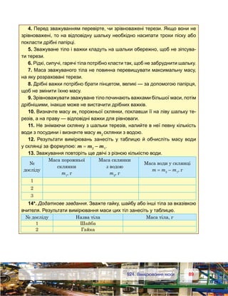 8989	 §24. Вимірювання маси
4. Перед зважуванням перевірте, чи зрівноважені терези. Якщо вони не
зрівноважені, то на відповідну шальку необхідно насипати трохи піску або
покласти дрібні папірці.
5. Зважуване тіло і важки кладуть на шальки обережно, щоб не зіпсува-
ти терези.
6. Рідкі, сипучі, гарячі тіла потрібно класти так, щоб не забруднити шальку.
7. Маса зважуваного тіла не повинна перевищувати максимальну масу,
на яку розраховані терези.
8. Дрібні важки потрібно брати пінцетом, великі — за допомогою папірця,
щоб не змінити їхню масу.
9. Зрівноважувати зважуване тіло починають важками більшої маси, потім
дрібнішими, інакше може не вистачити дрібних важків.
10. Визначте масу m1
порожньої склянки, поклавши її на ліву шальку те-
резів, а на праву — відповідні важки для рівноваги.
11. Не знімаючи склянку з шальки терезів, налийте в неї певну кількість
води з посудини і визначте масу m2
склянки з водою.
12. Результати вимірювань занесіть у таблицю й обчисліть масу води
у склянці за формулою: m = m2
– m1
.
13. Зважування повторіть ще двічі з різною кількістю води.
№ 	
досліду
Маса порожньої
склянки
m1
, г
Маса склянки
з водою 	
m2
, г
Маса води у склянці
m = m2
– m1
, г
1
2
3
14*. Додаткове завдання. Зважте гайку, шайбу або інші тіла за вказівкою
вчителя. Результати вимірювання маси цих тіл занесіть у таблицю.
№ досліду Назва тіла Маса тіла, г
1 Шайба
2 Гайка
 