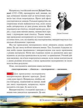 99	 §2. Як вивчають явища природи
Наприклад, італійський анатом Луїджі Галь­
вані (1737–1798), препаруючи жаб, виявив, що
при дотиканні тканин жаб до металічних пред-
метів їхні м’язи скорочуються. Проте цей ефект
спостерігався не завжди. Гальвані припустив, що
скорочення м’язів відбувається тоді, коли лапка
жаби доторкується до двох різних металів. Щоб
перевірити цю гіпотезу, вчений провів ряд дослі-
дів, у ході яких вивчив явище, виявив його при-
чину і підтвердив свою гіпотезу. Таким чином,
при проведенні експерименту не тільки ставить-
ся певна мета, але, на відміну від спостереження, використовується спе-
ціальне обладнання і прилади.
Під час проведення експерименту вчені змінюють умови перебігу
явищ. Це дає змогу всебічно вивчити явище. Так, Гальвані з’єднував ла-
пки жаби одним провідником і використовував для цього провідники
з різних матеріалів. Потім він з’єднував лапки за допомогою двох про-
відників; ці досліди проводилися на вулиці і в приміщенні. Учений дій-
шов висновку, що м’язи скорочуються завжди, коли лапки контактували
з двома різними металами, а місце проведення експерименту не впли-
вало на його результат.
Отже, послідовність вивчення явищ наступна:
спостереження — гіпотеза — експеримент — висновок.
4	 Для проведення експерименту
вико­ристовують фізичні прилади. Деякі
з них дуже прості. Наприклад, лінійка, ви-
сок (тягарець, підвішений на нитці), який
дає змогу перевірити, наприклад, верти-
кальність стін (рис. 6), ваги та ін.
Використовують і складніші прилади, з
якими вам доведеться працювати. До них
Луїджі Гальвані
и . 6
 