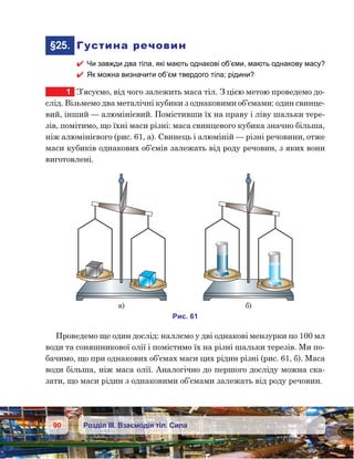 90 Розділ ІІІ. Взаємодія тіл. Сила
	§25.	 Густина речовин
 Чи завжди два тіла, які мають однакові об’єми, мають однакову масу?
 Як можна визначити об’єм твердого тіла; рідини?
1	 З’ясуємо, від чого залежить маса тіл. З цією метою проведемо до-
слід. Візьмемо два металічні кубики з однаковими об’ємами: один свинце-
вий, інший — алюмінієвий. Помістивши їх на праву і ліву шальки тере-
зів, помітимо, що їхні маси різні: маса свинцевого кубика значно більша,
ніж алюмінієвого (рис. 61, а). Свинець і алюміній — різні речовини, отже
маси кубиків однакових об’ємів залежать від роду речовин, з яких вони
виготовлені.
Проведемо ще один дослід: наллємо у дві однакові мензурки по 100 мл
води та соняшникової олії і помістимо їх на різні шальки терезів. Ми по-
бачимо, що при однакових об’ємах маси цих рідин різні (рис. 61, б). Маса
води більша, ніж маса олії. Аналогічно до першого досліду можна ска-
зати, що маси рідин з однаковими об’ємами залежать від роду речовин.
и . 61
а) )
 