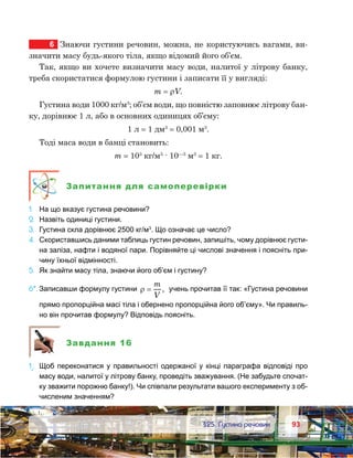 9393	 §25. Густина речовин
6	 Знаючи густини речовин, можна, не користуючись вагами, ви-
значити масу будь-якого тіла, якщо відомий його об’єм.
Так, якщо ви хочете визначити масу води, налитої у літрову банку,
треба скористатися формулою густини і записати її у вигляді:
m = ρV.
Густина води 1000 кг/м3
; об’єм води, що повністю заповнює літрову бан-
ку, дорівнює 1 л, або в основних одиницях об’єму:
1 л = 1 дм3
= 0,001 м3
.
Тоді маса води в банці становить:
m = 103
кг/м3
· 10—3
м3
= 1 кг.
Запитання для самоперевірки
1.	 На що вказує густина речовини?
2.	 Назвіть одиниці густини.
3.	 Густина скла дорівнює 2500 кг/м3
. Що означає це число?
4.	 Скориставшись даними таблиць густин речовин, запишіть, чому дорівнює густи-
на заліза, нафти і водяної пари. Порівняйте ці числові значення і поясніть при-
чину їхньої відмінності.
5.	 Як знайти масу тіла, знаючи його об’єм і густину?
6*.	Записавши формулу густини ρ =
m
V
, учень прочитав її так: «Густина речовини
прямо пропорційна масі тіла і обернено пропорційна його об’єму». Чи правиль-
но він прочитав формулу? Відповідь поясніть.
Завдання 16
1е
.	 Щоб переконатися у правильності одержаної у кінці параграфа відповіді про
масу води, налитої у літрову банку, проведіть зважування. (Не забудьте спочат-
ку зважити порожню банку!). Чи співпали результати вашого експерименту з об-
численим значенням?
 