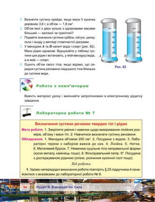 94 Розділ ІІІ. Взаємодія тіл. Сила
2.	 Визначте густину крейди, якщо маса її кусочка
дорівнює 3,6 г, а об’єм — 1,8 см3
.
3.	 Об’єм якої з двох кульок з однаковими масами
більший — залізної чи гранітної?
4.	 Подайте значення густини срібла, латуні, цинку,
скла і льоду у вигляді стовпчастої діаграми.
5.	 У мензурки А та В налиті вода і спирт (рис. 62).
Маси рідин однакові. Відшукайте у таблиці гус-
тини цих рідин і встановіть, у якій мензурці вода,
а в якій — спирт.
6.	 Оцініть об’єм свого тіла, якщо відомо, що се-
редня густина речовини людського тіла близька
до густини води.
Робота з комп’ютером
	 Вивчіть матеріал уроку і виконайте запропоновані в електронному додатку
завдання.
Лабораторна робота № 7
Визначення густини речовин твердих тіл і рідин
Мета роботи. 1. Закріпити уміння і навички щодо вимірювання лінійних роз-
мірів, об’єму і маси тіл. 2. Навчитися визначати густину речовини.
Обладнання. 1. Мензурка об’ємом 200 см3
. 2. Посудина з водою. 3. Лабо­
раторні терези з набором важків до них. 4.  Лінійка. 5.  Нитка.
6. Металевий брусок. 7. Невелике суцільне тіло неправильної форми
(кусок металу, камінець тощо). 8. Фільтрувальний папір. 9*. Посудина
з досліджуваною рідиною (олією, розчином кухонної солі тощо).
Хід роботи
1. Удома напередодні виконання роботи повторіть § 25 підручника й озна-
йомтеся з вказівками до лабораторної роботи № 6.
и . 62
100
мл
80
60
40
20
0
100
мл
80
60
40
20
0
A B
 