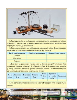 9595	 §25. Густина речовин
2. Пригадайте або за необхідності повторіть способи вимірювання лінійних
розмірів тіл, їхніх об’ємів, основні правила зважування за допомогою терезів.
Підготуйте терези до зважування.
3. Розгляньте наявні у вас набір важків, мензурку і лінійку. Визначте харак-
теристики засобів вимірювання та запишіть їх у таблицю.
Засіб вимірювання Межі вимірювання Ціна поділки шкали
Лінійка
Мензурка
Терези
4. Визначте за допомогою терезів масу m бруска, виміряйте лінійкою його
довжину l, ширину b і висоту h, обчисліть об’єм V. Отримані дані занесіть
у звітну таблицю, обчисліть густину речовини бруска і за таблицею густин
установіть, з якої речовини виготовлено брусок.
Маса
m, кг
Довжина
l, м
Ширина
b, м
Висота
h, м
Об’єм
V = lbh,
м3
Густина
ρ = m/V,
кг/м3
Речовина
5. За допомогою терезів виміряйте масу М твердого тіла неправильної
форми.
 
