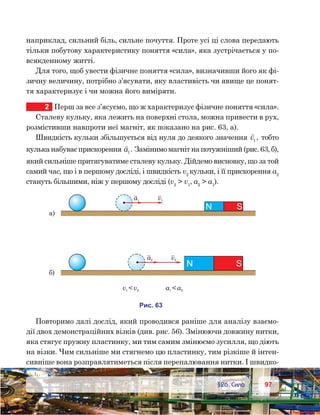 9797	 §26. Сила
наприклад, сильний біль, сильне почуття. Проте усі ці слова передають
тільки побутову характеристику поняття «сила», яка зустрічається у по-
всякденному житті.
Для того, щоб увести фізичне поняття «сила», визначивши його як фі-
зичну величину, потрібно з’ясувати, яку властивість чи явище це понят-
тя характеризує і чи можна його виміряти.
2	 Перш за все з’ясуємо, що ж характеризує фізичне поняття «сила».
Сталеву кульку, яка лежить на поверхні стола, можна привести в рух,
розмістивши навпроти неї магніт, як показано на рис. 63, а).
Швидкість кульки збільшується від нуля до деякого значення

v1 , тобто
кулька набуває прискорення

a1. Замінимо магніт на потужніший (рис. 63, б),
який сильніше притягуватиме сталеву кульку. Дійдемо висновку, що за той
самий час, що і в першому досліді, і швидкість v2
кульки, і її прискорення а2
стануть більшими, ніж у першому досліді (v2
 v1
, a2
 a1
).
Повторимо далі дослід, який проводився раніше для аналізу взаємо-
дії двох демонстраційних візків (див. рис. 56). Змінюючи довжину нитки,
яка стягує пружну пластинку, ми тим самим змінюємо зусилля, що діють
на візки. Чим сильніше ми стягнемо цю пластинку, тим різкіше й інтен-
сивніше вона розправлятиметься після перепалювання нитки. І швидко-
а2 v2
и . 63
N S
а1 v1
N S
а)
)
v1 2v a a1 2
 
