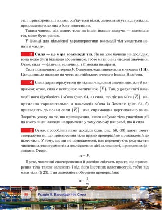 98 Розділ ІІІ. Взаємодія тіл. Сила
сті, і прискорення, з якими роз’їдуться візки, залежатимуть від зусилля,
прикладеного до них з боку пластинки.
Таким чином,  дія одного тіла на інше, інакше кажучи — взаємодія
тіл, може бути різною.
У фізиці для кількісної характеристики взаємодії тіл уводиться по-
няття «сила».
3	 Сила — це міра взаємодії тіл. Як ви уже бачили на дослідах,
вона може бути більшою або меншою, тобто мати різні числові значення.
Отже, сила — фізична величина, і її можна виміряти.
Силу позначають літерою F. Основною одиницею сили є ньютон (1 Н).
Цю одиницю названо на честь англійського вченого Ісаака Ньютона.
4	 Сила характеризується не тільки числовим значенням, але й на-
прямом; отже, сила є векторною величиною F( ). Так, у результаті взає-
модії ноги футболіста і м’яча (рис. 64, а) сила, що діє на м’яч F1( ), на-
прямлена горизонтально, а взаємодія м’яча із Землею (рис. 64, б)
призводить до появи сили F2( ), яка спрямована вертикально вниз.
Зверніть увагу на те, що прискорення, якого набуває тіло унаслідок дії
на нього сили, завжди напрямлене у тому самому напрямі, що й сила.
5	 Отже, пророблені нами досліди (див. рис. 56, 63) дають змогу
стверджувати, що прискорення тіла прямо пропорційне прикладеній до
нього силі. У тому, що ми не помиляємося, нас переконують результати
численних експериментів з дослідження цієї залежності, проведених фі-
зиками. Отже,
a ~ F.
Проте, численні спостереження й досліди свідчать про те, що приско-
рення тіла також залежить і від його інертних властивостей, тобто від
маси тіла (§ 23). І ця залежність обернено пропорційна:
a
m

1
.
 