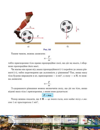 9999	 §26. Сила
Таким чином, можна записати:
a
F
m
 ,
тобто прискорення тіла прямо пропорційне силі, що діє на нього, і обер-
нено пропорційне його масі.
Чи маємо ми право від знака пропорційності (~) перейти до знака рів-
ності (=), тобто перетворити цю залежність у рівняння? Так, якщо масу
тіла будемо виражати в кг, прискорення — в м/с2
, а силу — в Н, то мож-
на записати:
a
F
m
= .
З одержаного рівняння можна визначити силу, що діє на тіло, якщо
відомі маса тіла і прискорення, з яким воно рухається:
F = ma.
Тепер можна сказати, що 1 Н — це така сила, яка надає тілу з ма-
сою 1 кг прискорення 1 м/с2
.
а1
F1 F2
а2
а) )
и . 46
 