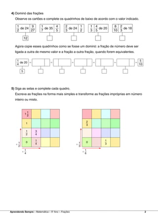 4) Dominó das frações
Observe os cartões e complete os quadrinhos de baixo de acordo com o valor indicado.
Agora copie esses quadrinhos como se fosse um dominó: a fração de número deve ser
ligada a outra de mesmo valor e a fração a outra fração, quando forem equivalentes.
5) Siga as setas e complete cada quadro.
Escreva as frações na forma mais simples e transforme as frações impróprias em número
inteiro ou misto.
Aprendendo Sempre – Matemática – 5o
Ano – Frações 2
 