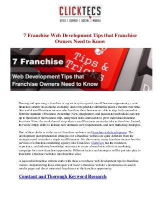 7 Franchise Web Development Tips that Franchise
Owners Need to Know
Owning and operating a franchise is a great way to expand a small business opportunity, create
financial security in a tenuous economy, and even generate substantial passive income over time.
Successful small business owners who franchise their business are able to step back somewhat
from the demands of business ownership. New, imaginative, and passionate individuals can step
up to the helm of the business ship, using their skills and talents to grow individual franchise
locations. Now, the work doesn’t stop when a small business owner decides to franchise. Instead,
the work simply shifts to include new demands, new requirements, and new marketing strategies.
One of these shifts is in the area of franchise websites and franchise web development. The
development and optimization strategies for a franchise website are quite different from the
strategies used to market a single small business. For this reason, many franchise owners hire the
services of a franchise marketing agency, like ClickTecs. ClickTecs has the resources,
experience, and industry knowledge necessary to create a brand new, effective marketing
campaign for a new franchise opportunity. Different tactics and strategies will be put into play to
transform a business websites into franchise sites.
A successful franchise website starts with these seven basic web development tips for franchise
owners. Implementing these strategies will boost a franchise website’s prominence on search
results pages and direct interested franchisees to the franchise opportunity.
Constant and Thorough Keyword Research
 
