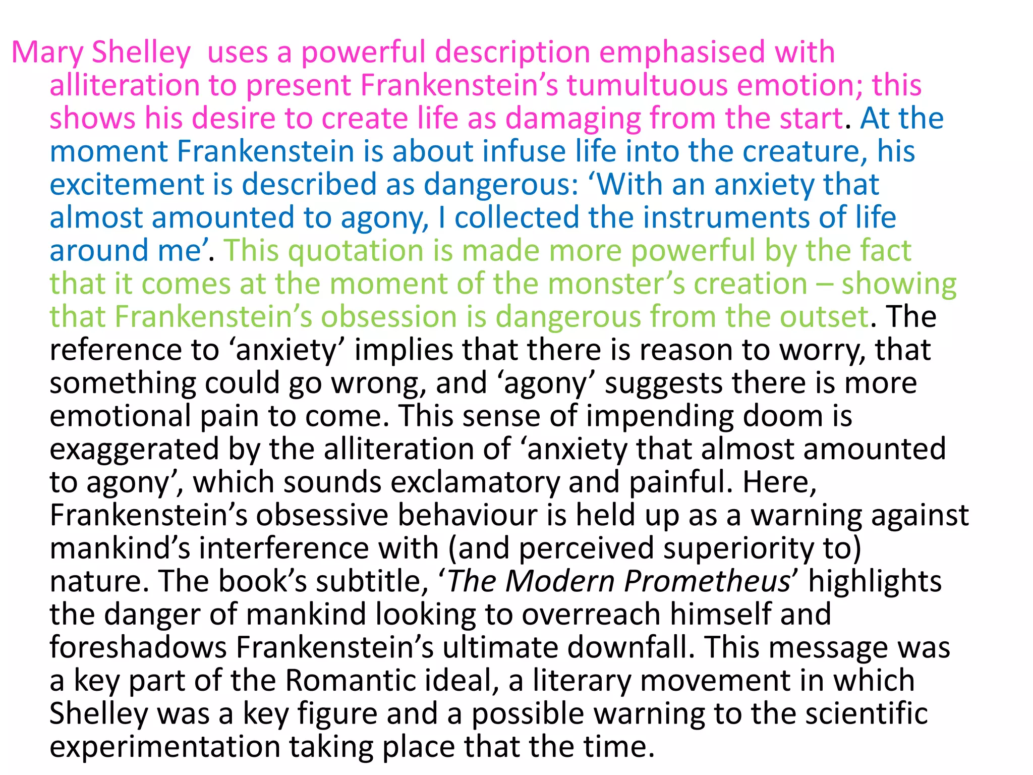 Mary Shelley uses a powerful description emphasised with
  alliteration to present Frankenstein’s tumultuous emotion; this
  shows his desire to create life as damaging from the start. At the
  moment Frankenstein is about infuse life into the creature, his
  excitement is described as dangerous: ‘With an anxiety that
  almost amounted to agony, I collected the instruments of life
  around me’. This quotation is made more powerful by the fact
  that it comes at the moment of the monster’s creation – showing
  that Frankenstein’s obsession is dangerous from the outset. The
  reference to ‘anxiety’ implies that there is reason to worry, that
  something could go wrong, and ‘agony’ suggests there is more
  emotional pain to come. This sense of impending doom is
  exaggerated by the alliteration of ‘anxiety that almost amounted
  to agony’, which sounds exclamatory and painful. Here,
  Frankenstein’s obsessive behaviour is held up as a warning against
  mankind’s interference with (and perceived superiority to)
  nature. The book’s subtitle, ‘The Modern Prometheus’ highlights
  the danger of mankind looking to overreach himself and
  foreshadows Frankenstein’s ultimate downfall. This message was
  a key part of the Romantic ideal, a literary movement in which
  Shelley was a key figure and a possible warning to the scientific
  experimentation taking place that the time.
 