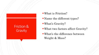Friction&
Gravity
What is Friction?
Name the different types?
What’s Gravity?
What two factors affect Gravity?
What’s the difference between
Weight & Mass?
 
