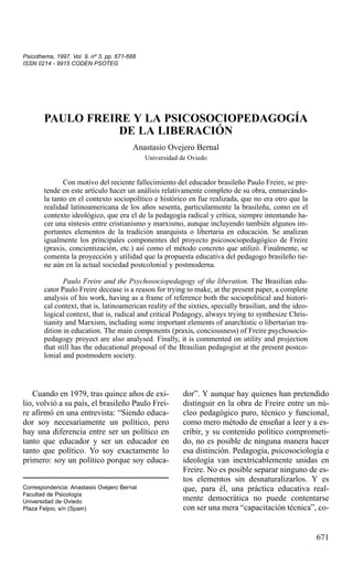 Psicothema, 1997. Vol. 9, nº 3, pp. 671-688
ISSN 0214 - 9915 CODEN PSOTEG

PAULO FREIRE Y LA PSICOSOCIOPEDAGOGÍA
DE LA LIBERACIÓN
Anastasio Ovejero Bernal
Universidad de Oviedo

Con motivo del reciente fallecimiento del educador brasileño Paulo Freire, se pretende en este artículo hacer un análisis relativamente completo de su obra, enmarcándola tanto en el contexto sociopolítico e histórico en fue realizada, que no era otro que la
realidad latinoamericana de los años sesenta, particularmente la brasileña, como en el
contexto ideológico, que era el de la pedagogía radical y crítica, siempre intentando hacer una síntesis entre cristianismo y marxismo, aunque incluyendo también algunos importantes elementos de la tradición anarquista o libertaria en educación. Se analizan
igualmente los principales componentes del proyecto psicosociopedagógico de Freire
(praxis, concientización, etc.) así como el método concreto que utilizó. Finalmente, se
comenta la proyección y utilidad que la propuesta educativa del pedagogo brasileño tiene aún en la actual sociedad postcolonial y postmoderna.
Paulo Freire and the Psychosociopedagogy of the liberation. The Brasilian educator Paulo Freire decease is a reason for trying to make, at the present paper, a complete
analysis of his work, having as a frame of reference both the sociopolitical and historical context, that is, latinoamerican reality of the sixties, specially brasilian, and the ideological context, that is, radical and critical Pedagogy, always trying to synthesize Christianity and Marxism, including some important elements of anarchistic o libertarian tradition in education. The main components (praxis, conciousness) of Freire psychosociopedagogy proyect are also analysed. Finally, it is commented on utility and projection
that still has the educational proposal of the Brasilian pedagogist at the present postcolonial and postmodern society.

Cuando en 1979, tras quince años de exilio, volvió a su país, el brasileño Paulo Freire afirmó en una entrevista: “Siendo educador soy necesariamente un político, pero
hay una diferencia entre ser un político en
tanto que educador y ser un educador en
tanto que político. Yo soy exactamente lo
primero: soy un político porque soy educaCorrespondencia: Anastasio Ovejero Bernal
Facultad de Psicología
Universidad de Oviedo
Plaza Feijoo, s/n (Spain)

dor”. Y aunque hay quienes han pretendido
distinguir en la obra de Freire entre un núcleo pedagógico puro, técnico y funcional,
como mero método de enseñar a leer y a escribir, y su contenido político comprometido, no es posible de ninguna manera hacer
esa distinción. Pedagogía, psicosociología e
ideología van inextricablemente unidas en
Freire. No es posible separar ninguno de estos elementos sin desnaturalizarlos. Y es
que, para él, una práctica educativa realmente democrática no puede contentarse
con ser una mera “capacitación técnica”, co-

671

 