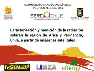 XXI SIMPOSIO PERUANO DE ENERGÍA SOLAR
Piura, 10-14 Noviembre 2014
Caracterización y medición de la radiación
solaren la región de Arica y Parinacota,
Chile, a partir de imágenes satelitales
 