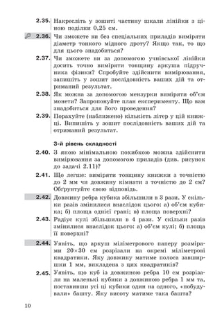 10
2.35. Накресліть	 у	 зошиті	 частину	 шкали	 лінійки	 з	 ці-
ною	 поділки	 0,25	 см .
   2.36. Чи	 зможете	 ви	 без	 спеціальних	 приладів	 виміряти	
діаметр	 тонкого	 мідного	 дроту?	 Якщо	 так,	 то	 що	
для	 цього	 знадобиться?
2.37. Чи	 зможете	 ви	 за	 допомогою	 учнівської	 лінійки	
досить	 точно	 виміряти	 товщину	 аркуша	 підруч-
ника	 фізики?	 Спробуйте	 здійснити	 вимірювання,	
запишіть	 у	 зошит	 послідовність	 ваших	 дій	 та	 от-
риманий	 результат .
2.38. Як	 можна	 за	 допомогою	 мензурки	 виміряти	 об’єм	
монети?	Запропонуйте	план	експерименту .	Що	вам	
знадобиться	 для	 його	 проведення?
2.39. Порахуйте	(наближено)	кількість	літер	у	цій	книж-
ці .	 Випишіть	 у	 зошит	 послідовність	 ваших	 дій	 та	
отриманий	 результат .
3-й рівень складності
2.40. З	 якою	 мінімальною	 похибкою	 можна	 здійснити	
вимірювання	 за	 допомогою	 приладів	 (див .	 рисунок	
до	 задачі	 2 .11)?
2.41. Що	 легше:	 виміряти	 товщину	 книжки	 з	 точністю	
до	 2	 мм	 чи	 довжину	 кімнати	 з	 точністю	 до	 2	 см?	
Обґрунтуйте	 свою	 відповідь .
2.42. Довжину	ребра	кубика	збільшили	в	3	рази .	У	скіль-
ки	 разів	 змінилися	 внаслідок	 цього:	 а)	 об’єм	 куби-
ка;	 б)	 площа	 однієї	 грані;	 в)	 площа	 поверхні?
2.43. Радіус	 кулі	 збільшили	 в	 4	 рази .	 У	 скільки	 разів	
змінилися	 внаслідок	 цього:	 а)	 об’єм	 кулі;	 б)	 площа	
її	 поверхні?
2.44. Уявіть,	 що	 аркуш	 міліметрового	 паперу	 розміра-
ми	 20	×	30	 см	 розрізали	 на	 окремі	 міліметрові	
	квадратики .	 Яку	 довжину	 матиме	 полоса	 завшир-
шки	 1	 мм,	 викладена	 з	 цих	 квадратиків?
2.45. Уявіть,	 що	 куб	 із	 довжиною	 ребра	 10	 см	 розріза-
ли	 на	 маленькі	 кубики	 з	 довжиною	 ребра	 1	 мм	 та,	
поставивши	усі	ці	кубики	один	на	одного,	«побуду-
вали»	 башту .	 Яку	 висоту	 матиме	 така	 башта?
 